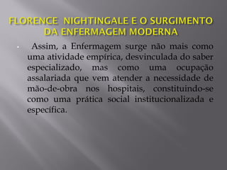• Assim, a Enfermagem surge não mais como
uma atividade empírica, desvinculada do saber
especializado, mas como uma ocupação
assalariada que vem atender a necessidade de
mão-de-obra nos hospitais, constituindo-se
como uma prática social institucionalizada e
específica.
 