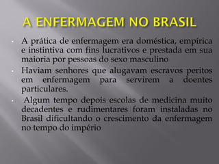 • A prática de enfermagem era doméstica, empírica
e instintiva com fins lucrativos e prestada em sua
maioria por pessoas do sexo masculino
• Haviam senhores que alugavam escravos peritos
em enfermagem para servirem a doentes
particulares.
• Algum tempo depois escolas de medicina muito
decadentes e rudimentares foram instaladas no
Brasil dificultando o crescimento da enfermagem
no tempo do império
 