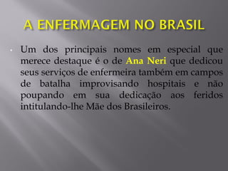 • Um dos principais nomes em especial que
merece destaque é o de Ana Neri que dedicou
seus serviços de enfermeira também em campos
de batalha improvisando hospitais e não
poupando em sua dedicação aos feridos
intitulando-lhe Mãe dos Brasileiros.
 