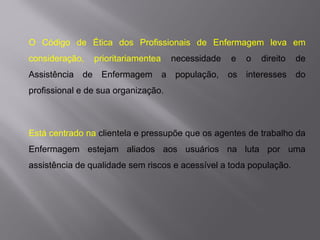 O Código de Ética dos Profissionais de Enfermagem leva em
consideração, prioritariamentea necessidade e o direito de
Assistência de Enfermagem a população, os interesses do
profissional e de sua organização.
Está centrado na clientela e pressupõe que os agentes de trabalho da
Enfermagem estejam aliados aos usuários na luta por uma
assistência de qualidade sem riscos e acessível a toda população.
 