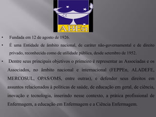 • Fundada em 12 de agosto de 1926.
• É uma Entidade de âmbito nacional, de caráter não-governamental e de direito
privado, reconhecida como de utilidade pública, desde setembro de 1952.
• Dentre seus principais objetivos o primeiro é representar as Associadas e os
Associados, no âmbito nacional e internacional (FEPPEn, ALADEFE,
MERCOSUL, OPAS/OMS, entre outras), e defender seus direitos em
assuntos relacionados à políticas de saúde, de educação em geral, de ciência,
inovação e tecnologia, inserindo nesse contexto, a prática profissional de
Enfermagem, a educação em Enfermagem e a Ciência Enfermagem.
 
