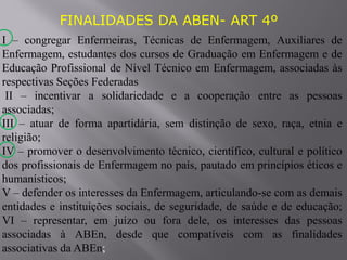 FINALIDADES DA ABEN- ART 4º
I – congregar Enfermeiras, Técnicas de Enfermagem, Auxiliares de
Enfermagem, estudantes dos cursos de Graduação em Enfermagem e de
Educação Profissional de Nível Técnico em Enfermagem, associadas às
respectivas Seções Federadas
II – incentivar a solidariedade e a cooperação entre as pessoas
associadas;
III – atuar de forma apartidária, sem distinção de sexo, raça, etnia e
religião;
IV – promover o desenvolvimento técnico, científico, cultural e político
dos profissionais de Enfermagem no país, pautado em princípios éticos e
humanísticos;
V – defender os interesses da Enfermagem, articulando-se com as demais
entidades e instituições sociais, de seguridade, de saúde e de educação;
VI – representar, em juízo ou fora dele, os interesses das pessoas
associadas à ABEn, desde que compatíveis com as finalidades
associativas da ABEn;
 