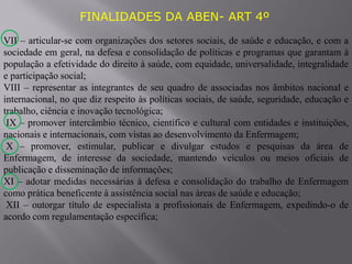FINALIDADES DA ABEN- ART 4º
VII – articular-se com organizações dos setores sociais, de saúde e educação, e com a
sociedade em geral, na defesa e consolidação de políticas e programas que garantam à
população a efetividade do direito à saúde, com equidade, universalidade, integralidade
e participação social;
VIII – representar as integrantes de seu quadro de associadas nos âmbitos nacional e
internacional, no que diz respeito às políticas sociais, de saúde, seguridade, educação e
trabalho, ciência e inovação tecnológica;
IX – promover intercâmbio técnico, científico e cultural com entidades e instituições,
nacionais e internacionais, com vistas ao desenvolvimento da Enfermagem;
X – promover, estimular, publicar e divulgar estudos e pesquisas da área de
Enfermagem, de interesse da sociedade, mantendo veículos ou meios oficiais de
publicação e disseminação de informações;
XI – adotar medidas necessárias à defesa e consolidação do trabalho de Enfermagem
como prática beneficente à assistência social nas áreas de saúde e educação;
XII – outorgar título de especialista a profissionais de Enfermagem, expedindo-o de
acordo com regulamentação específica;
 