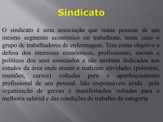 O sindicato é uma associação que reúne pessoas de um
mesmo segmento econômico ou trabalhista, neste caso o
grupo de trabalhadores de enfermagem. Tem como objetivo a
defesa dos interesses econômicos, profissionais, sociais e
políticos dos seus associados e são também dedicados aos
estudos da área onde atuam e realizam atividades (palestras,
reuniões, cursos) voltadas para o aperfeiçoamento
profissional de seu pessoal. São responsáveis ainda pela
organização de greves e manifestações voltadas para a
melhoria salarial e das condições de trabalho da categoria.
 