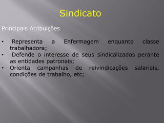 Sindicato
Principais Atribuições
• Representa a Enfermagem enquanto classe
trabalhadora;
• Defende o interesse de seus sindicalizados perante
as entidades patronais;
• Orienta campanhas de reivindicações salariais,
condições de trabalho, etc;
 