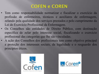• Tem como responsabilidade normatizar e fiscalizar o exercício da
profissão de enfermeiros, técnicos e auxiliares de enfermagem,
zelando pela qualidade dos serviços prestados e pelo cumprimento da
Lei do Exercício Profissional da Enfermagem.
• Os Conselhos são entidades de Direito Público, com destinação
específica de zelar pelo interesse social, fiscalizando o exercício
profissional das categorias que lhe são vinculadas.
• A ação dos Conselhos dos profissionais tem como objetivo principal
a proteção dos interesses sociais, da legalidade e o resguardo dos
princípios éticos.
 