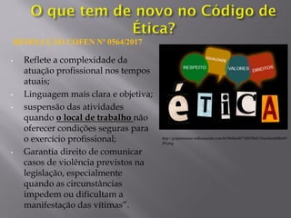 • Reflete a complexidade da
atuação profissional nos tempos
atuais;
• Linguagem mais clara e objetiva;
• suspensão das atividades
quando o local de trabalho não
oferecer condições seguras para
o exercício profissional;
• Garantia direito de comunicar
casos de violência previstos na
legislação, especialmente
quando as circunstâncias
impedem ou dificultam a
manifestação das vítimas”.
RESOLUÇÃO COFEN Nº 0564/2017
http://grupooceano.wdhousecdn.com.br/044de4877d839b4154ecdeee8d0e49
d9.png
 