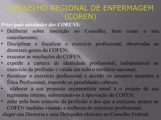 Principais atividades dos CORENS:
• Deliberar sobre inscrição no Conselho, bem como o seu
cancelamento;
• Disciplinar e fiscalizar o exercício profissional, observadas as
diretrizes gerais do COFEN;
• executar as resoluções do COFEN;
• expedir a carteira de identidade profissional, indispensável ao
exercício da profissão e válida em todo o território nacional;
• fiscalizar o exercício profissional e decidir os assuntos atinentes à
Ética Profissional, impondo as penalidades cabíveis
• elaborar a sua proposta orçamentária anual e o projeto de seu
regimento interno, submetendo-os à aprovação do COFEN;
• zelar pelo bom conceito da profissão e dos que a exerçam; propor ao
COFEN medidas visando a melhoria do exercício profissional;
eleger sua Diretoria e seus Delegados eleitores ao Conselho Federal;
 