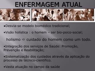 ENFERMAGEM ATUAL
●Desvia-se modelo biomédico tradicional;
•Visão holística : o homem – ser bio-psico-social;
holismo  cuidado do homem como um todo.
•Integração dos serviços de Saúde: Promoção,
Prevenção e Reabilitação;
•Sistematização dos cuidados através da aplicação do
processo de técnico-científico.
•Vasta atuação no campo da saúde
 