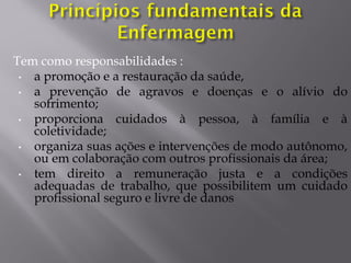 Tem como responsabilidades :
• a promoção e a restauração da saúde,
• a prevenção de agravos e doenças e o alívio do
sofrimento;
• proporciona cuidados à pessoa, à família e à
coletividade;
• organiza suas ações e intervenções de modo autônomo,
ou em colaboração com outros profissionais da área;
• tem direito a remuneração justa e a condições
adequadas de trabalho, que possibilitem um cuidado
profissional seguro e livre de danos
 