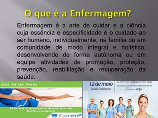 Enfermagem é a arte de cuidar e a ciência
cuja essência e especificidade é o cuidado ao
ser humano, individualmente, na família ou em
comunidade de modo integral e holístico,
desenvolvendo de forma autônoma ou em
equipe atividades de promoção, proteção,
prevenção, reabilitação e recuperação da
saúde.
 