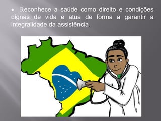 • Reconhece a saúde como direito e condições
dignas de vida e atua de forma a garantir a
integralidade da assistência.
 