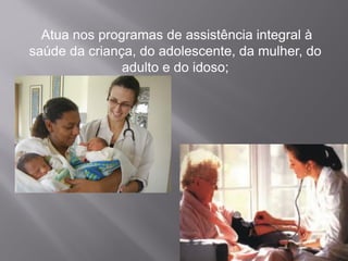 Atua nos programas de assistência integral à
saúde da criança, do adolescente, da mulher, do
adulto e do idoso;
 