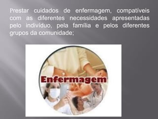 Prestar cuidados de enfermagem, compatíveis
com as diferentes necessidades apresentadas
pelo indivíduo, pela família e pelos diferentes
grupos da comunidade;
 