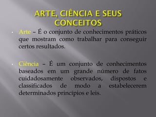 • Arte – É o conjunto de conhecimentos práticos
que mostram como trabalhar para conseguir
certos resultados.
• Ciência – É um conjunto de conhecimentos
baseados em um grande número de fatos
cuidadosamente observados, dispostos e
classificados de modo a estabelecerem
determinados princípios e leis.
 
