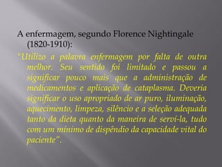 A enfermagem, segundo Florence Nightingale
(1820-1910):
"Utilizo a palavra enfermagem por falta de outra
melhor. Seu sentido foi limitado e passou a
significar pouco mais que a administração de
medicamentos e aplicação de cataplasma. Deveria
significar o uso apropriado de ar puro, iluminação,
aquecimento, limpeza, silêncio e a seleção adequada
tanto da dieta quanto da maneira de serví-la, tudo
com um mínimo de dispêndio da capacidade vital do
paciente”.
 
