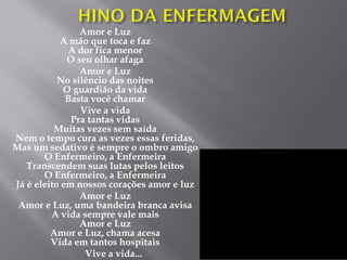 Amor e Luz
A mão que toca e faz
A dor fica menor
O seu olhar afaga
Amor e Luz
No silêncio das noites
O guardião da vida
Basta você chamar
Vive a vida
Pra tantas vidas
Muitas vezes sem saída
Nem o tempo cura as vezes essas feridas,
Mas um sedativo é sempre o ombro amigo
O Enfermeiro, a Enfermeira
Transcendem suas lutas pelos leitos
O Enfermeiro, a Enfermeira
Já é eleito em nossos corações amor e luz
Amor e Luz
Amor e Luz, uma bandeira branca avisa
A vida sempre vale mais
Amor e Luz
Amor e Luz, chama acesa
Vida em tantos hospitais
Vive a vida...
 