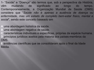 1- “Saúde” e “Doença” são termos que, sob a perspectiva da História,
vêm mudando de significado ao longo do tempo.
Contemporaneamente, a Organização Mundial de Saúde (OMS)
considera que “Saúde não é apenas a ausência de doença ou
enfermidade, mas um estado de completo bem-estar físico, mental e
social”, sendo este conceito baseado em
A uma abordagem holística da saúde.
B uma abordagem negativa de saúde.
C características individuais e específicas, próprias da espécie humana.
D princípios jurídicos aceitos pela maioria dos países-membros da
OMS.
E evidências científicas que se consolidaram após o final da Idade
Média.
 
