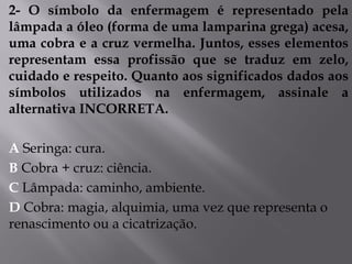 2- O símbolo da enfermagem é representado pela
lâmpada a óleo (forma de uma lamparina grega) acesa,
uma cobra e a cruz vermelha. Juntos, esses elementos
representam essa profissão que se traduz em zelo,
cuidado e respeito. Quanto aos significados dados aos
símbolos utilizados na enfermagem, assinale a
alternativa INCORRETA.
A Seringa: cura.
B Cobra + cruz: ciência.
C Lâmpada: caminho, ambiente.
D Cobra: magia, alquimia, uma vez que representa o
renascimento ou a cicatrização.
 