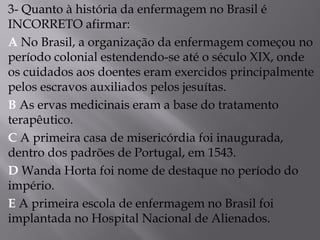3- Quanto à história da enfermagem no Brasil é
INCORRETO afirmar:
A No Brasil, a organização da enfermagem começou no
período colonial estendendo-se até o século XIX, onde
os cuidados aos doentes eram exercidos principalmente
pelos escravos auxiliados pelos jesuítas.
B As ervas medicinais eram a base do tratamento
terapêutico.
C A primeira casa de misericórdia foi inaugurada,
dentro dos padrões de Portugal, em 1543.
D Wanda Horta foi nome de destaque no período do
império.
E A primeira escola de enfermagem no Brasil foi
implantada no Hospital Nacional de Alienados.
 