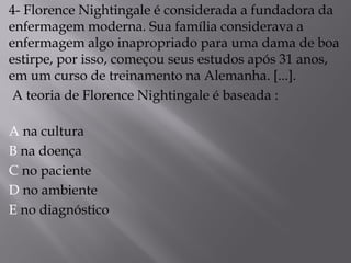 4- Florence Nightingale é considerada a fundadora da
enfermagem moderna. Sua família considerava a
enfermagem algo inapropriado para uma dama de boa
estirpe, por isso, começou seus estudos após 31 anos,
em um curso de treinamento na Alemanha. [...].
A teoria de Florence Nightingale é baseada :
A na cultura
B na doença
C no paciente
D no ambiente
E no diagnóstico
 