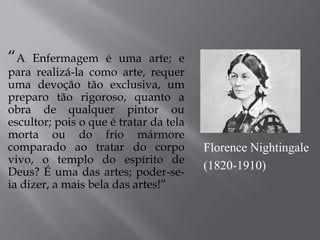 “A Enfermagem é uma arte; e
para realizá-la como arte, requer
uma devoção tão exclusiva, um
preparo tão rigoroso, quanto a
obra de qualquer pintor ou
escultor; pois o que é tratar da tela
morta ou do frio mármore
comparado ao tratar do corpo
vivo, o templo do espírito de
Deus? É uma das artes; poder-se-
ia dizer, a mais bela das artes!”
Florence Nightingale
(1820-1910)
 
