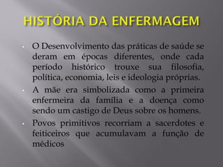 • O Desenvolvimento das práticas de saúde se
deram em épocas diferentes, onde cada
período histórico trouxe sua filosofia,
política, economia, leis e ideologia próprias.
• A mãe era simbolizada como a primeira
enfermeira da família e a doença como
sendo um castigo de Deus sobre os homens.
• Povos primitivos recorriam a sacerdotes e
feiticeiros que acumulavam a função de
médicos
 