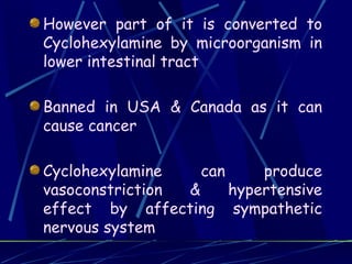 However part of it is converted to
Cyclohexylamine by microorganism in
lower intestinal tract

Banned in USA & Canada as it can
cause cancer

Cyclohexylamine    can     produce
vasoconstriction &     hypertensive
effect by affecting sympathetic
nervous system
 