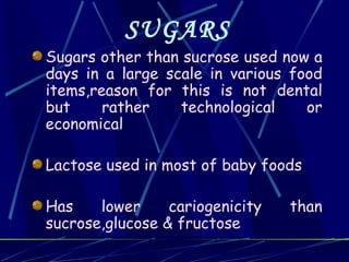 SUGARS
Sugars other than sucrose used now a
days in a large scale in various food
items,reason for this is not dental
but     rather    technological    or
economical

Lactose used in most of baby foods

Has    lower     cariogenicity   than
sucrose,glucose & fructose
 