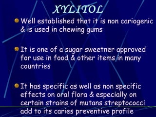 XYLITOL
Well established that it is non cariogenic
& is used in chewing gums

It is one of a sugar sweetner approved
for use in food & other items in many
countries

It has specific as well as non specific
effects on oral flora & especially on
certain strains of mutans streptococci
add to its caries preventive profile
 