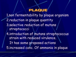 PLAQUE
1.non fermentability by plaque organism
2.reduction in plaque quantity
3.selective reduction of mutans
  streptococci
4.introduction of mutans streptococcus
  strain with reduced virulence.
  It has some proposed actions
5.increased conc. Of ammonia in plaque
 
