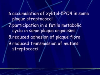 6.accumulation of xylitol-5PO4 in some
  plaque streptococci
7.participation in a futile metabolic
  cycle in some plaque organisms
8.reduced adhesion of plaque flora
9.reduced transmission of mutans
  streptococci
 
