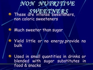 NON NUTRITIVE
       SWEETNERS
These are intense sweeteners,
non caloric sweeteners

Much sweeter than sugar

Yield little or no energy,provide no
bulk

Used in small quantities in drinks or
blended with sugar substitutes in
food & snacks
 