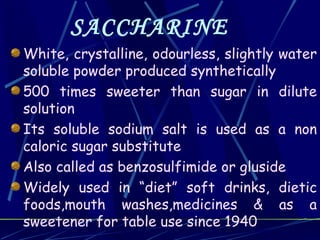 SACCHARINE
White, crystalline, odourless, slightly water
soluble powder produced synthetically
500 times sweeter than sugar in dilute
solution
Its soluble sodium salt is used as a non
caloric sugar substitute
Also called as benzosulfimide or gluside
Widely used in “diet” soft drinks, dietic
foods,mouth washes,medicines & as a
sweetener for table use since 1940
 