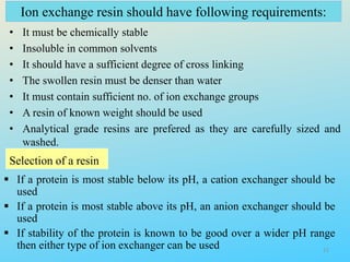 Ion exchange resin should have following requirements:
• It must be chemically stable
• Insoluble in common solvents
• It should have a sufficient degree of cross linking
• The swollen resin must be denser than water
• It must contain sufficient no. of ion exchange groups
• A resin of known weight should be used
• Analytical grade resins are prefered as they are carefully sized and
washed.
Selection of a resin
 If a protein is most stable below its pH, a cation exchanger should be
used
 If a protein is most stable above its pH, an anion exchanger should be
used
 If stability of the protein is known to be good over a wider pH range
then either type of ion exchanger can be used 11
 