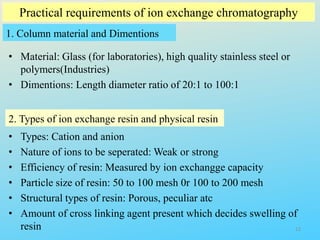 Practical requirements of ion exchange chromatography
1. Column material and Dimentions
• Material: Glass (for laboratories), high quality stainless steel or
polymers(Industries)
• Dimentions: Length diameter ratio of 20:1 to 100:1
2. Types of ion exchange resin and physical resin
• Types: Cation and anion
• Nature of ions to be seperated: Weak or strong
• Efficiency of resin: Measured by ion exchangge capacity
• Particle size of resin: 50 to 100 mesh 0r 100 to 200 mesh
• Structural types of resin: Porous, peculiar atc
• Amount of cross linking agent present which decides swelling of
resin 12
 