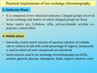 Practical requirements of ion exchange chromatography
3. Stationary Phase
• It is composed of two structural elements; Charged groups involved
in ion exchange and matrix on which charged groups are fixed.
• Some matrix are; Cellulose, sillia, polyacrylamide, acrylate co-
polymer, coated sillica
4. Mobile phase
• Generally, eluent which consists of aqueous solution of suitable
salt or mixture of salt with small percentage of organic compounds
is used in which all ionic compounds are dissolved.
• Some eluents used in ion exchange chromatography are EDTA,
polyols, glycerol, glucose, detergents, lipids, organic solvents, urea
13
 