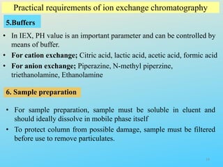 Practical requirements of ion exchange chromatography
5.Buffers
• In IEX, PH value is an important parameter and can be controlled by
means of buffer.
• For cation exchange; Citric acid, lactic acid, acetic acid, formic acid
• For anion exchange; Piperazine, N-methyl piperzine,
triethanolamine, Ethanolamine
6. Sample preparation
• For sample preparation, sample must be soluble in eluent and
should ideally dissolve in mobile phase itself
• To protect column from possible damage, sample must be filtered
before use to remove particulates.
14
 