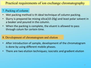 Practical requirements of ion exchange chromatography
7. Packing of column
• Wet packing method is th ideal technique of column packing.
• Slurry is prepared be mixing silica(10-20g) and least polar solvent in
a beaker and poured in the column.
• When the packing is complete, the eluent is allowed to pass
through colum for certein time.
8. Development of chromatogram and elution
• After introduction of sample, development of the chromatogram
is done by using different mobile phases.
• There are two elution techniques; isocratic and gradient elution
15
 