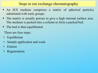 Steps in ion exchange chromatography
 An IEX medium comprises a matrix of spherical particles
substituted with ionic groups.
 The matrix is usually porous to give a high internal surface area.
The medium is packed into a column to form a packed bed.
 The bed is then equilibrated
There are four steps:
• Equilibrium
• Sample application and wash
• Elution
• Regeneration
17
 