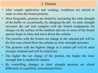 3. Elution
• After sample application and washing, conditions are altered in
order to elute the bound proteins.
• Most frequently, proteins are eluted by increasing the ionic strength
of the buffer or, occasionally, by changing the pH. As ionic strength
increases the salt ions compete with the bound components for
charges on the surface of the medium and one or more of the bound
species begin to elute and move down the column.
• The proteins with the lowest net charge at the selected pH will be
the ﬁrst ones eluted from the column as ionic strength increases.
• The proteins with the highest charge at a certain pH will be most
strongly retained and will be eluted last.
• The higher the net charge of the protein, the higher the ionic
strength that is needed for elution.
• By controlling changes in ionic strength proteins are eluted
differently in a puriﬁed, concentrated form. 20
 