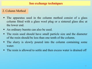Ion exchange techniques
 The apparatus used in the column method consist of a glass
column fitted with a glass wool plug or a sintered glass disc at
the lower end.
 An ordinary burette can also be used.
 The resin used should have small particle size and the diameter
of the resin should be less than one tenth of the column.
 The slurry is slowly poured into the column containing some
water.
 The resin is allowed to settle and then excess water is drained off
2. Column Method
24
 