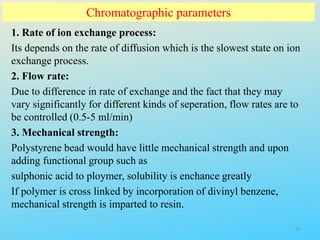 Chromatographic parameters
1. Rate of ion exchange process:
Its depends on the rate of diffusion which is the slowest state on ion
exchange process.
2. Flow rate:
Due to difference in rate of exchange and the fact that they may
vary significantly for different kinds of seperation, flow rates are to
be controlled (0.5-5 ml/min)
3. Mechanical strength:
Polystyrene bead would have little mechanical strength and upon
adding functional group such as
sulphonic acid to ploymer, solubility is enchance greatly
If polymer is cross linked by incorporation of divinyl benzene,
mechanical strength is imparted to resin.
26
 