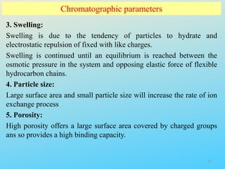 Chromatographic parameters
3. Swelling:
Swelling is due to the tendency of particles to hydrate and
electrostatic repulsion of fixed with like charges.
Swelling is continued until an equilibrium is reached between the
osmotic pressure in the system and opposing elastic force of flexible
hydrocarbon chains.
4. Particle size:
Large surface area and small particle size will increase the rate of ion
exchange process
5. Porosity:
High porosity offers a large surface area covered by charged groups
ans so provides a high binding capacity.
27
 