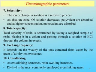 Chromatographic parameters
7. Selectivity:
• The ion exchange in solution is a selective process.
• As absolute conc. Of solution decreases, polyvalent are absorbed
and at higher concentration, monovalent are adsorbed
8. Total capacity:
Total capacity of resin is determined by taking a weighed sample of
resin, placing it in a colum and passing through a solution of KCl
through the column in excess.
9. Exchange capacity:
It depends on the wuality of the ions extracted from water by ine
gram of air dry ion exchanger.
10. Crosslinking:
• As crosslinking decreases, resin swelling increases.
• Divinyl is the most commonly employed crosslinking agent. 28
 