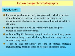 Ion exchange chromatography
Introduction:
Ion exchange chromatography is a process by which a mixture
of similar charged ions can be separated by using an ion-
exchange resin which exchanges ions according to their relative
affinities.
It is a process that allows the separation of ions and polar
molecules based on their charge.
A form of liquid chromatography in which the stationary phase
is an ion exchange resin which may be cation exchange resin or
anion exchange resin.
It can be used for almost any kind of charged molecule
including large proteins, small nucleotides and amino acids.
3
 