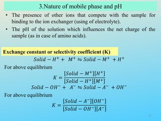3.Nature of mobile phase and pH
Exchange constant or selectivity coefficient (K)
• The presence of other ions that compete with the sample for
binding to the ion exchanger (using of electrolyte).
• The pH of the solution which influences the net charge of the
sample (as in case of amino acids).
𝑆𝑜𝑙𝑖𝑑 − 𝐻+ + 𝑀+ ⇋ 𝑆𝑜𝑙𝑖𝑑 − 𝑀+ + 𝐻+
For above equilibrium
𝐾 =
𝑆𝑜𝑙𝑖𝑑 − 𝑀+ 𝐻+
𝑆𝑜𝑙𝑖𝑑 − 𝐻+ 𝑀+
𝑆𝑜𝑙𝑖𝑑 − 𝑂𝐻− + 𝐴− ⇋ 𝑆𝑜𝑙𝑖𝑑 − 𝐴− + 𝑂𝐻−
For above equilibrium
𝐾 =
𝑆𝑜𝑙𝑖𝑑 − 𝐴− 𝑂𝐻−
𝑆𝑜𝑙𝑖𝑑 − 𝑂𝐻− 𝐴−
31
 
