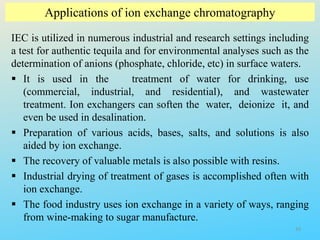 Applications of ion exchange chromatography
IEC is utilized in numerous industrial and research settings including
a test for authentic tequila and for environmental analyses such as the
determination of anions (phosphate, chloride, etc) in surface waters.
 It is used in the treatment of water for drinking, use
(commercial, industrial, and residential), and wastewater
treatment. Ion exchangers can soften the water, deionize it, and
even be used in desalination.
 Preparation of various acids, bases, salts, and solutions is also
aided by ion exchange.
 The recovery of valuable metals is also possible with resins.
 Industrial drying of treatment of gases is accomplished often with
ion exchange.
 The food industry uses ion exchange in a variety of ways, ranging
from wine-making to sugar manufacture.
33
 
