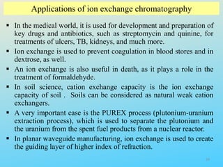Applications of ion exchange chromatography
 In the medical world, it is used for development and preparation of
key drugs and antibiotics, such as streptomycin and quinine, for
treatments of ulcers, TB, kidneys, and much more.
 Ion exchange is used to prevent coagulation in blood stores and in
dextrose, as well.
 An ion exchange is also useful in death, as it plays a role in the
treatment of formaldehyde.
 In soil science, cation exchange capacity is the ion exchange
capacity of soil . Soils can be considered as natural weak cation
exchangers.
 A very important case is the PUREX process (plutonium-uranium
extraction process), which is used to separate the plutonium and
the uranium from the spent fuel products from a nuclear reactor.
 In planar waveguide manufacturing, ion exchange is used to create
the guiding layer of higher index of refraction.
34
 