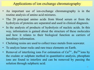 Applications of ion exchange chromatography
• An important use of ion-exchange chromatography is in the
routine analysis of amino acid mixtures.
• The 20 principal amino acids from blood serum or from the
hydrolysis of proteins are separated and used in clinical diagnosis.
• In the analysis of products of hydrolysis of nucleic acids. In this
way, information is gained about the structure of these molecules
and how it relates to their biological function as carriers of
hereditary information.
• Chelating resins are used to collect trace metals from seawater.
• To analyze lunar rocks and rare trace elements on Earth.
• Removal of interfering ions For estimation of 𝐶𝑎2+, 𝐵𝑎2+ions by
the oxalate or sulphate method in quantitative analysis, phosphate
ions are found to interfere and can be removed by passing the
solution through sulphuric acid.
35
 